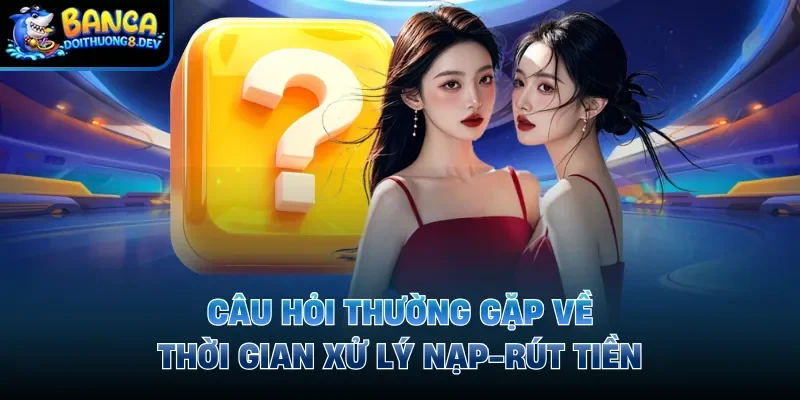 Câu hỏi thường gặp về thời gian xử lý nạp-rút tiền