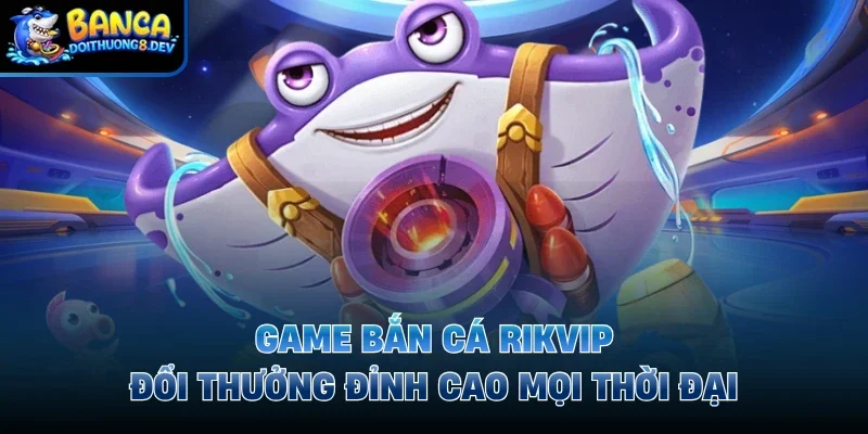 Game Bắn Cá Rikvip – Đổi Thưởng Đỉnh Cao Mọi Thời Đại