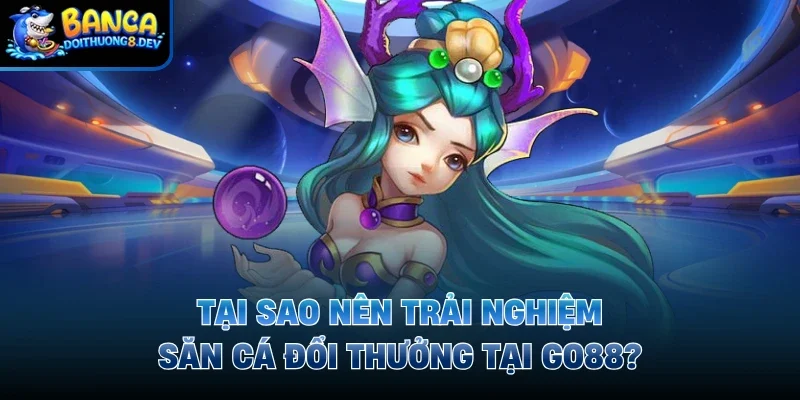 Tại sao nên trải nghiệm săn cá đổi thưởng tại Go88?